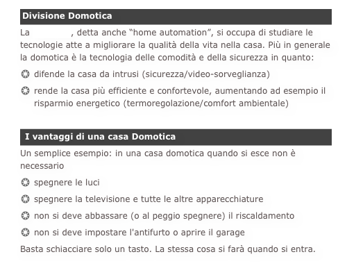 Divisione DomoticaLa domotica, detta anche “home automation”, si occupa di studiare le tecnologie atte a migliorare la qualità della vita nella casa. Più in generale la domotica è la tecnologia delle comodità e della sicurezza in quanto:difende la casa da intrusi (sicurezza/video-sorveglianza)rende la casa più efficiente e confortevole, aumentando ad esempio il risparmio energetico (termoregolazione/comfort ambientale)
 I vantaggi di una casa DomoticaUn semplice esempio: in una casa domotica quando si esce non è necessario
spegnere le luci
spegnere la televisione e tutte le altre apparecchiature
non si deve abbassare (o al peggio spegnere) il riscaldamento
non si deve impostare l'antifurto o aprire il garage
Basta schiacciare solo un tasto. La stessa cosa si farà quando si entra.