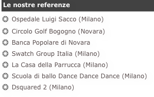 Le nostre referenzeOspedale Luigi Sacco (Milano)
Circolo Golf Bogogno (Novara)
Banca Popolare di Novara
Swatch Group Italia (Milano)
La Casa della Parrucca (Milano)
Scuola di ballo Dance Dance Dance (Milano)
Dsquared 2 (Milano)