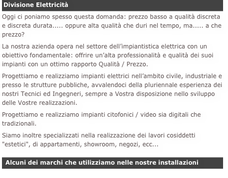 Divisione Elettricità
Oggi ci poniamo spesso questa domanda: prezzo basso a qualità discreta e discreta durata..... oppure alta qualità che duri nel tempo, ma..... a che prezzo?La nostra azienda opera nel settore dell’impiantistica elettrica con un obiettivo fondamentale: offrire un’alta professionalità e qualità dei suoi impianti con un ottimo rapporto Qualità / Prezzo.Progettiamo e realizziamo impianti elettrici nell’ambito civile, industriale e presso le strutture pubbliche, avvalendoci della pluriennale esperienza dei nostri Tecnici ed Ingegneri, sempre a Vostra disposizione nello sviluppo delle Vostre realizzazioni.Progettiamo e realizziamo impianti citofonici / video sia digitali che tradizionali.Siamo inoltre specializzati nella realizzazione dei lavori cosiddetti "estetici", di appartamenti, showroom, negozi, ecc...

 Alcuni dei marchi che utilizziamo nelle nostre installazioni
