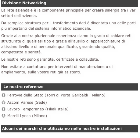 Divisione Networking
La rete aziendale è la componente principale per creare sinergia tra i vari settori dell'azienda.
Da semplice struttura per il trasferimento dati è diventata una delle parti più importanti del sistema informatico aziendale.Grazie alla nostra pluriennale esperienza siamo in grado di cablare reti strutturate di qualsiasi tipo e grazie all'ausilio di apparecchiature di altissimo livello e di personale qualificato, garantendo qualità, competenza e serietà.Le nostre reti sono garantite, certificate e collaudate.Non esitate a contattarci per interventi di manutenzione o di ampliamento, sulle vostre reti già esistenti.

 Le nostre referenze
Ferrovie dello Stato (Torri di Porta Garibaldi . Milano)
Ascom Varese (Sede)
Lavoro Temporaneo (Filiali Italia)
Merrill Lynch (Milano)

Alcuni dei marchi che utilizziamo nelle nostre installazioni
