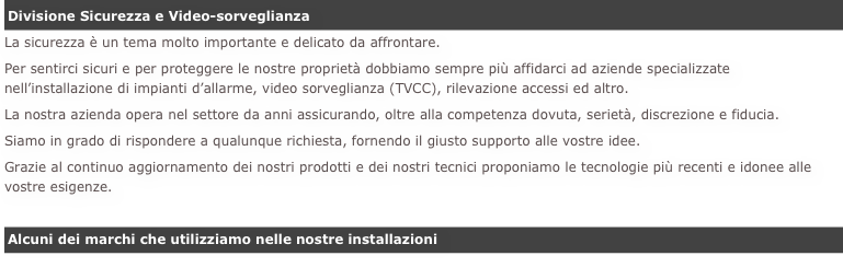 Divisione Sicurezza e Video-sorveglianza
La sicurezza è un tema molto importante e delicato da affrontare.Per sentirci sicuri e per proteggere le nostre proprietà dobbiamo sempre più affidarci ad aziende specializzate nell’installazione di impianti d’allarme, video sorveglianza (TVCC), rilevazione accessi ed altro.
La nostra azienda opera nel settore da anni assicurando, oltre alla competenza dovuta, serietà, discrezione e fiducia.Siamo in grado di rispondere a qualunque richiesta, fornendo il giusto supporto alle vostre idee.Grazie al continuo aggiornamento dei nostri prodotti e dei nostri tecnici proponiamo le tecnologie più recenti e idonee alle vostre esigenze.

Alcuni dei marchi che utilizziamo nelle nostre installazioni

